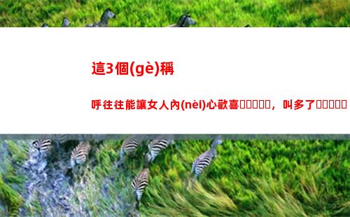 這3個(gè)稱呼往往能讓女人內(nèi)心歡喜，叫多了，她遲早都是你的人